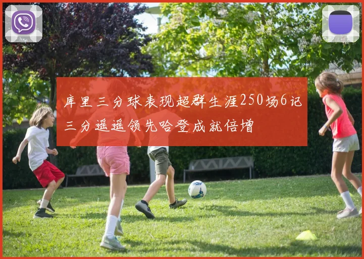 库里三分球表现超群生涯250场6记三分遥遥领先哈登成就倍增