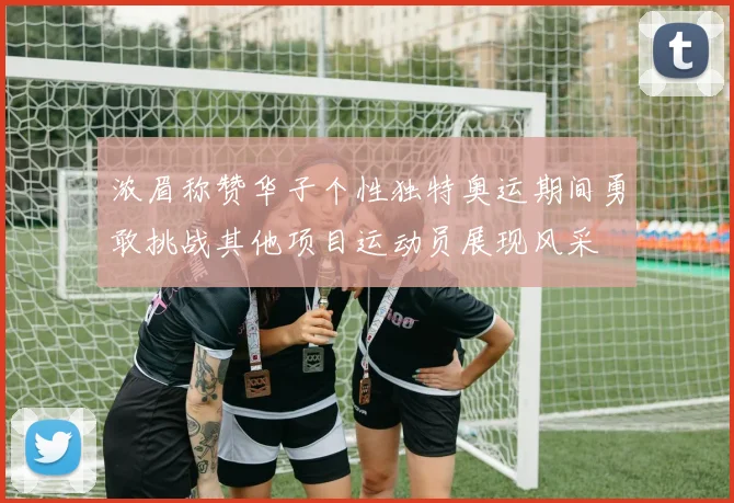 浓眉称赞华子个性独特奥运期间勇敢挑战其他项目运动员展现风采