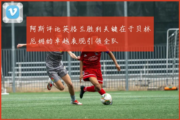 阿斯评论英格兰胜利关键在于贝林厄姆的卓越表现引领全队