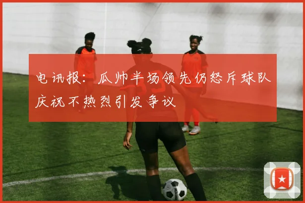 电讯报：瓜帅半场领先仍怒斥球队庆祝不热烈引发争议
