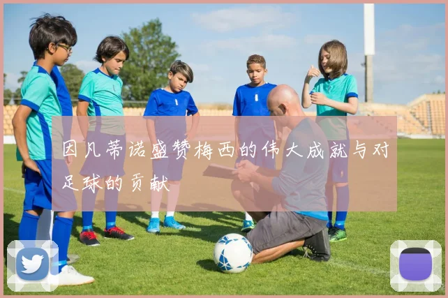 因凡蒂诺盛赞梅西的伟大成就与对足球的贡献