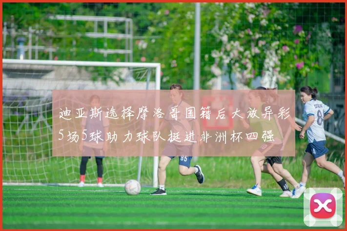 迪亚斯选择摩洛哥国籍后大放异彩5场5球助力球队挺进非洲杯四强