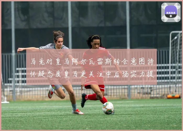 马竞对皇马阿尔瓦雷斯转会意图持怀疑态度皇马更关注中后场实力提升