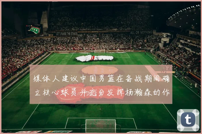 媒体人建议中国男篮在备战期间确立核心球员并充分发挥杨瀚森的作用