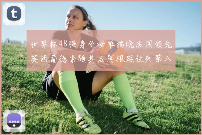 世界杯48强身价榜单揭晓法国领先英西葡德紧随其后阿根廷位列第八