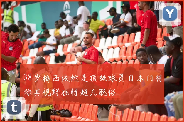 38岁梅西依然是顶级球员日本门将称其视野独特超凡脱俗