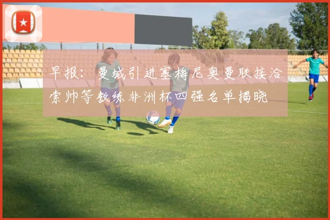 早报：曼城引进塞梅尼奥曼联接洽索帅等教练非洲杯四强名单揭晓
