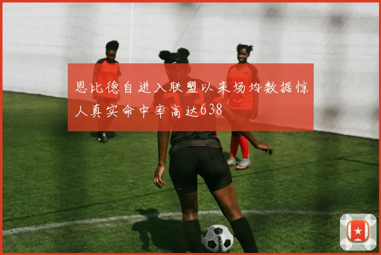 恩比德自进入联盟以来场均数据惊人真实命中率高达638