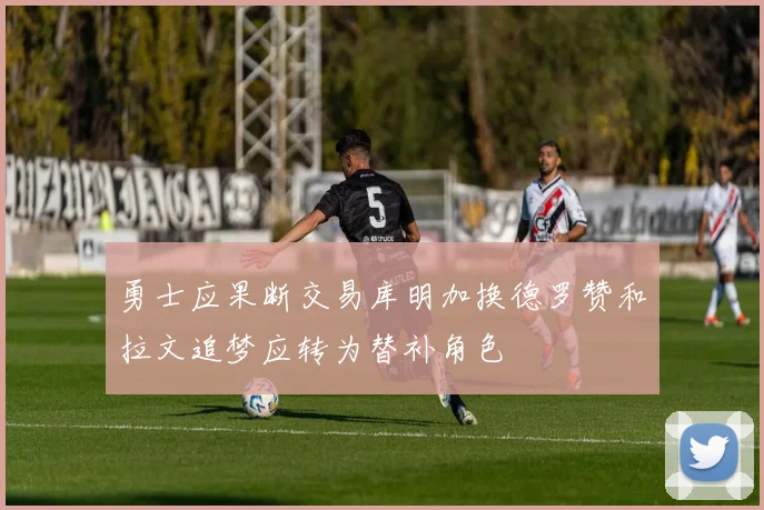 勇士应果断交易库明加换德罗赞和拉文追梦应转为替补角色