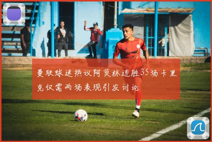曼联球迷热议阿莫林连胜35场卡里克仅需两场表现引发讨论