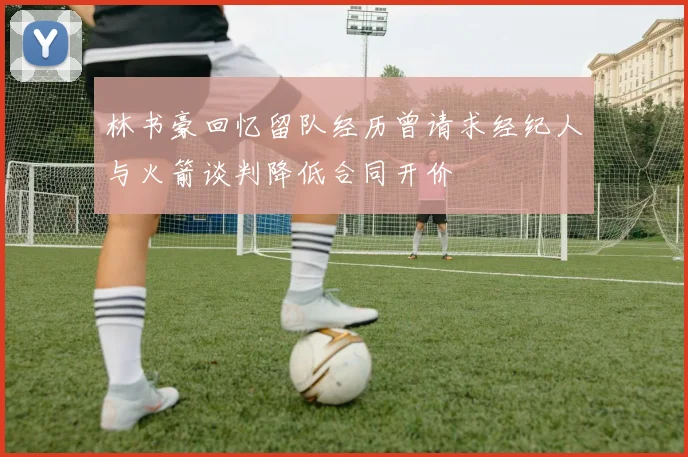 林书豪回忆留队经历曾请求经纪人与火箭谈判降低合同开价