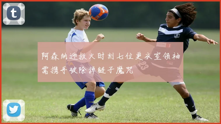 阿森纳迎救火时刻七位更衣室领袖需携手破除掉链子魔咒