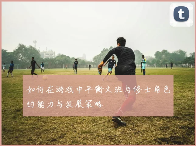 如何在游戏中平衡文班与修士角色的能力与发展策略